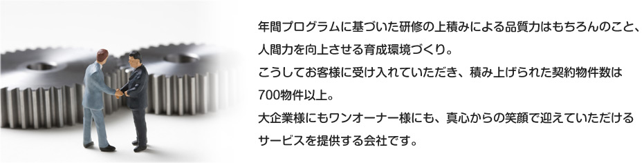 年間プログラムに基づいた研修の上積みによる品質力はもちろんのこと、人間力を向上させる育成環境づくり。こうしてお客様に受け入れていただき、積み上げられた契約物件数は700物件以上。大企業様にもワンオーナー様にも、真心からの笑顔で迎えていただけるサービスを提供する会社です。