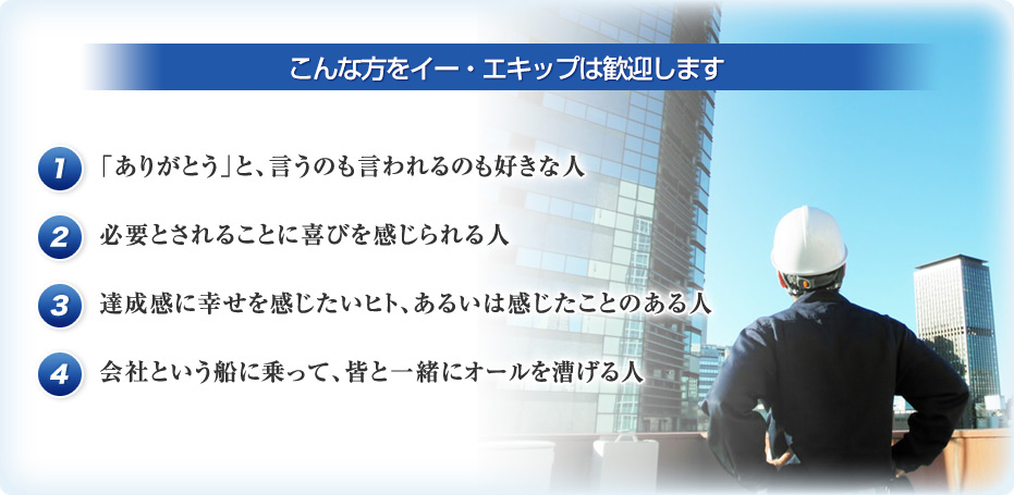 こんな方をイー・エキップは歓迎します 1 「ありがとう」と、言うのも言われるのも好きな人 2 必要とされることに喜びを感じられる人 3 達成感に幸せを感じたいヒト、あるいは感じたことのある人 4 会社という船に乗って、皆と一緒にオールを漕げる人