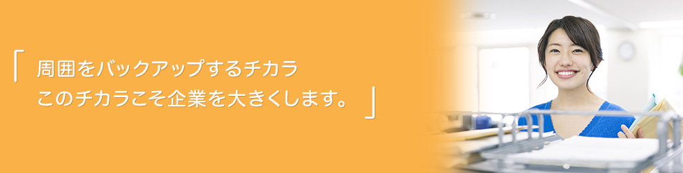 周囲をバックアップするチカラ このチカラこそ企業を大きくします。