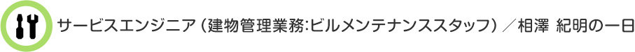 サービスエンジニア（建物管理業務：ビルメンテナンススタッフ）／相澤　紀明の一日