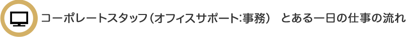 コーポレートスタッフ（オフィスサポート事務） とある一日の仕事の流れ