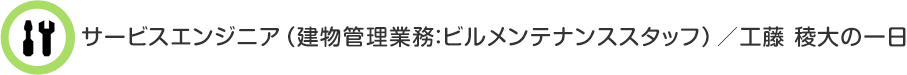 サービスエンジニア（建物管理業務：ビルメンテナンススタッフ）／工藤 稜大の一日