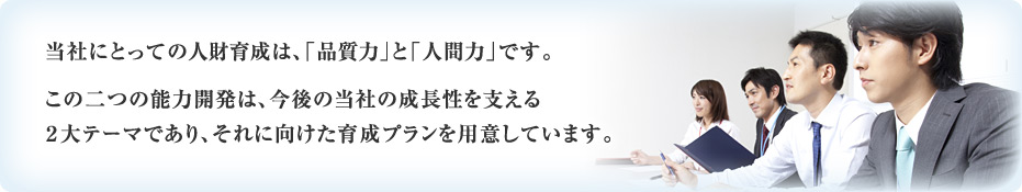 当社にとっての人財育成は、「品質力」と「人間力」です。 この二つの能力開発は、今後の当社の成長性を支える2大テーマであり、それに向けた育成プランを用意しています。