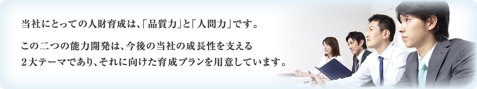 当社にとっての人財育成は、「品質力」と「人間力」です。 この二つの能力開発は、今後の当社の成長性を支える２大テーマであり、それに向けた育成プランを用意しています。