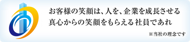 お客様の笑顔は、人を、企業を成長させる真心からの笑顔をもらえる社員であれ ※当社の理念です