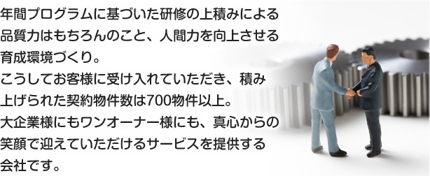 年間プログラムに基づいた研修の上積みによる品質力はもちろんのこと、人間力を向上させる育成環境づくり。こうしてお客様に受け入れていただき、積み上げられた契約物件数は700物件以上。大企業様にもワンオーナー様にも、真心からの笑顔で迎えていただけるサービスを提供する会社です。