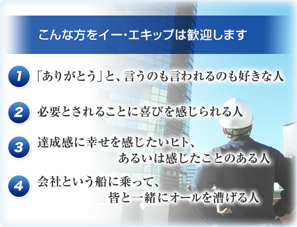 こんな方をイー・エキップは歓迎します 1 「ありがとう」と、言うのも言われるのも好きな人 2 必要とされることに喜びを感じられる人 3 達成感に幸せを感じたいヒト、あるいは感じたことのある人 4 会社という船に乗って、皆と一緒にオールを漕げる人