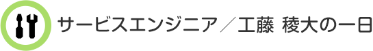 サービスエンジニア／工藤 稜大の一日