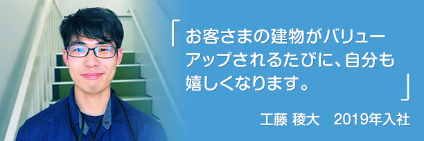 「お客さまの建物がバリューアップされるたびに、自分も嬉しくなります。」工藤 稜大　2019年入社