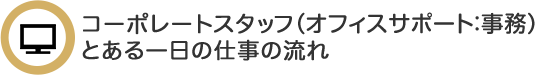 コーポレートスタッフ（業務推進）  とある一日の仕事の流れ