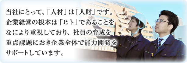 当社にとって、「人材」は「人財」です。企業経営の根本は「ヒト」であることをなにより重視しており、社員の育成を重点課題におき、企業全体で能力開発をサポートしています。