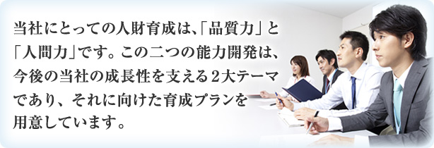 当社にとっての人財育成は、「品質力」と「人間力」です。 この二つの能力開発は、今後の当社の成長性を支える２大テーマであり、それに向けた育成プランを用意しています。